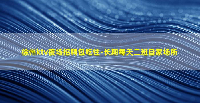 徐州ktv夜场招聘包吃住-长期每天二班自家场所